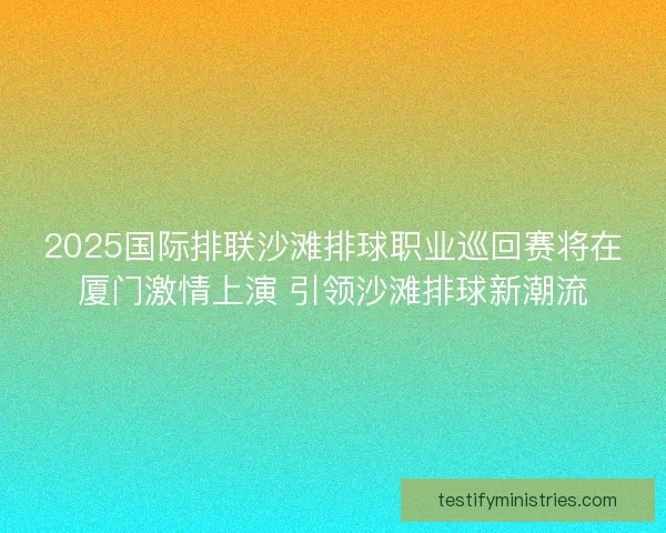 2025国际排联沙滩排球职业巡回赛将在厦门激情上演 引领沙滩排球新潮流