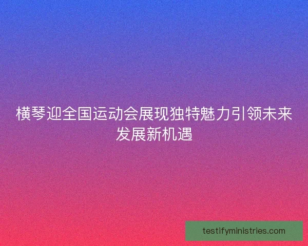 横琴迎全国运动会展现独特魅力引领未来发展新机遇