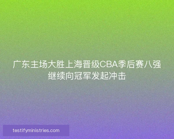 广东主场大胜上海晋级CBA季后赛八强继续向冠军发起冲击