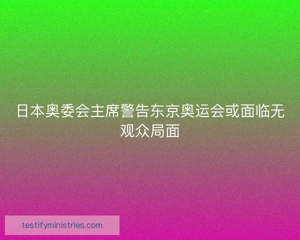 日本奥委会主席警告东京奥运会或面临无观众局面