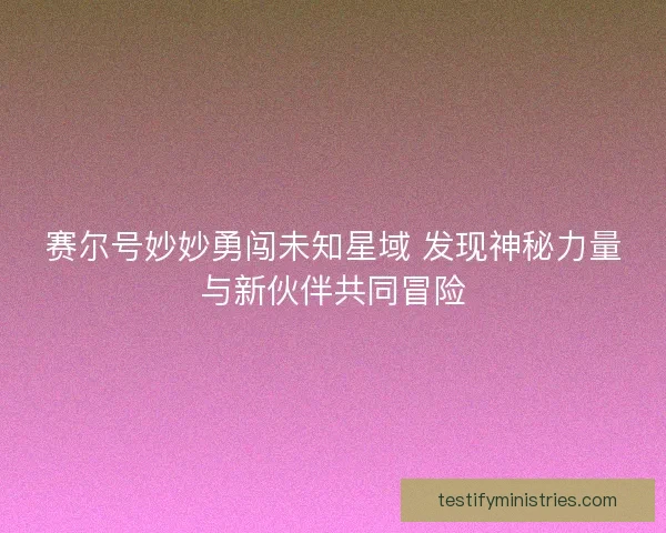 赛尔号妙妙勇闯未知星域 发现神秘力量与新伙伴共同冒险