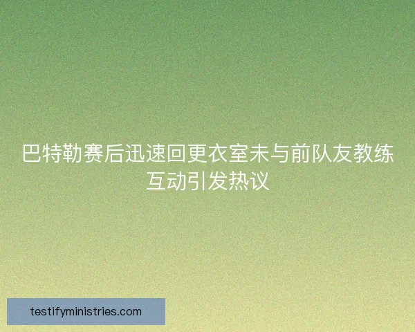 巴特勒赛后迅速回更衣室未与前队友教练互动引发热议