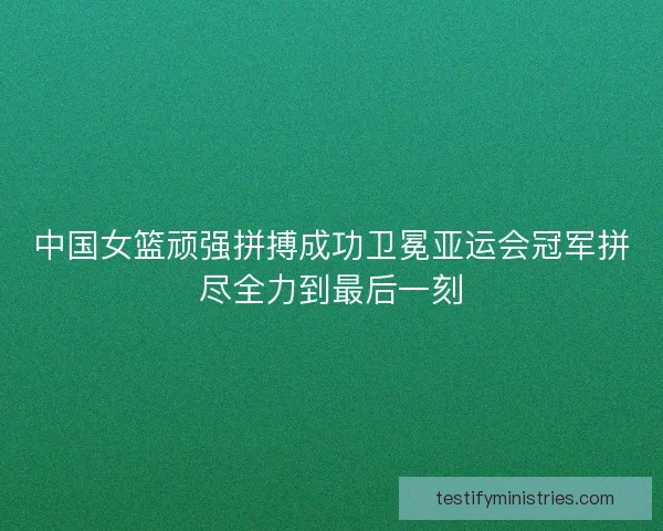 中国女篮顽强拼搏成功卫冕亚运会冠军拼尽全力到最后一刻