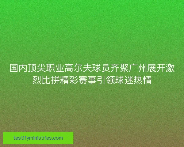 国内顶尖职业高尔夫球员齐聚广州展开激烈比拼精彩赛事引领球迷热情