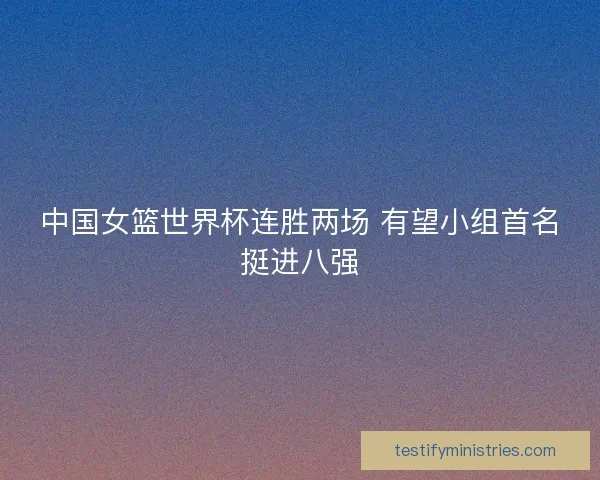 中国女篮世界杯连胜两场 有望小组首名挺进八强
